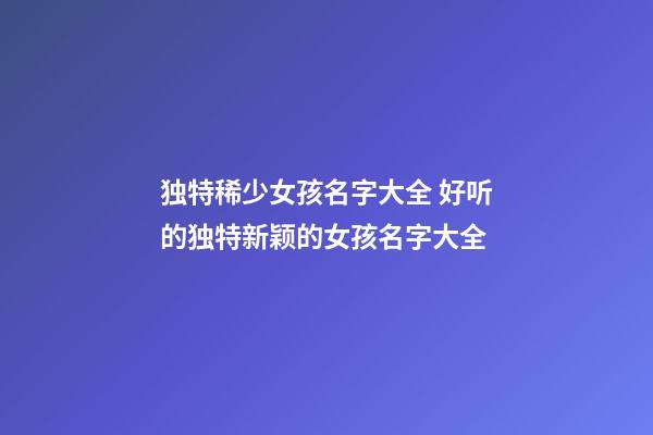独特稀少女孩名字大全 好听的独特新颖的女孩名字大全
